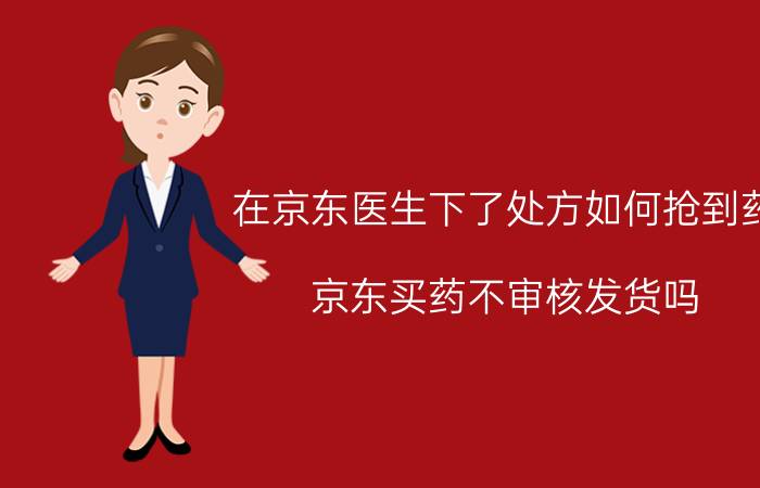 在京东医生下了处方如何抢到药 京东买药不审核发货吗？